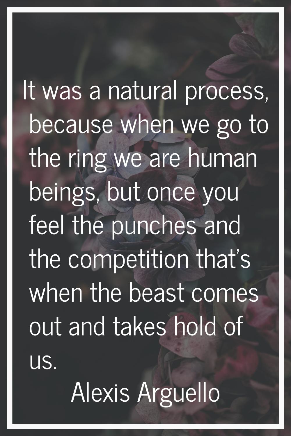 It was a natural process, because when we go to the ring we are human beings, but once you feel the