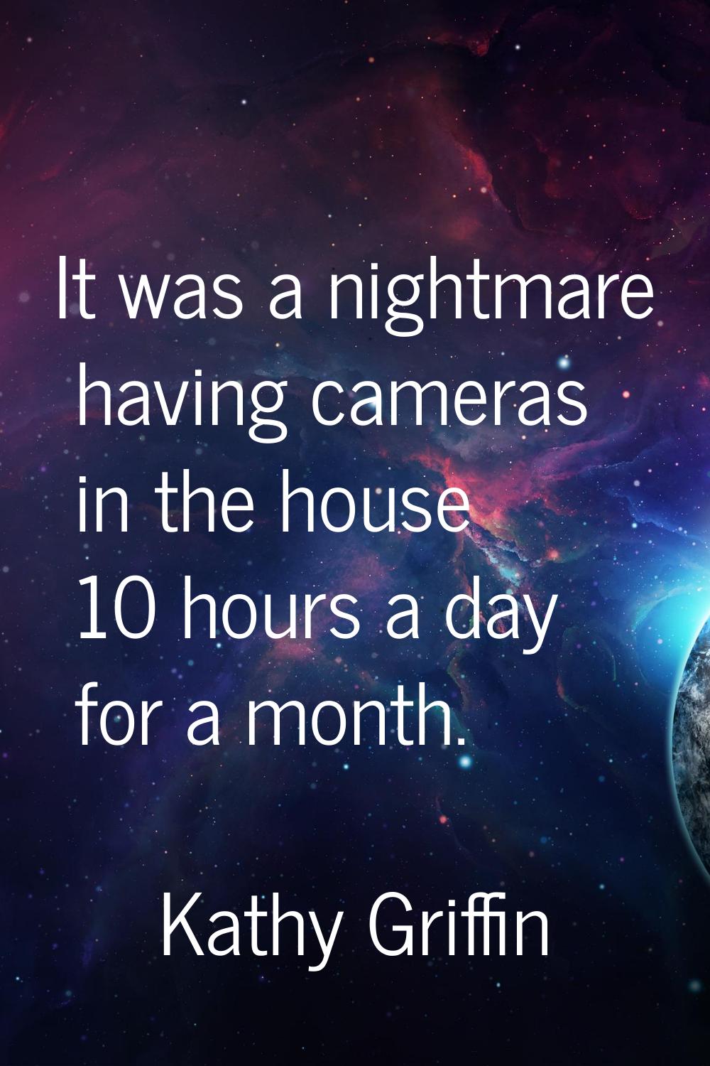 It was a nightmare having cameras in the house 10 hours a day for a month.
