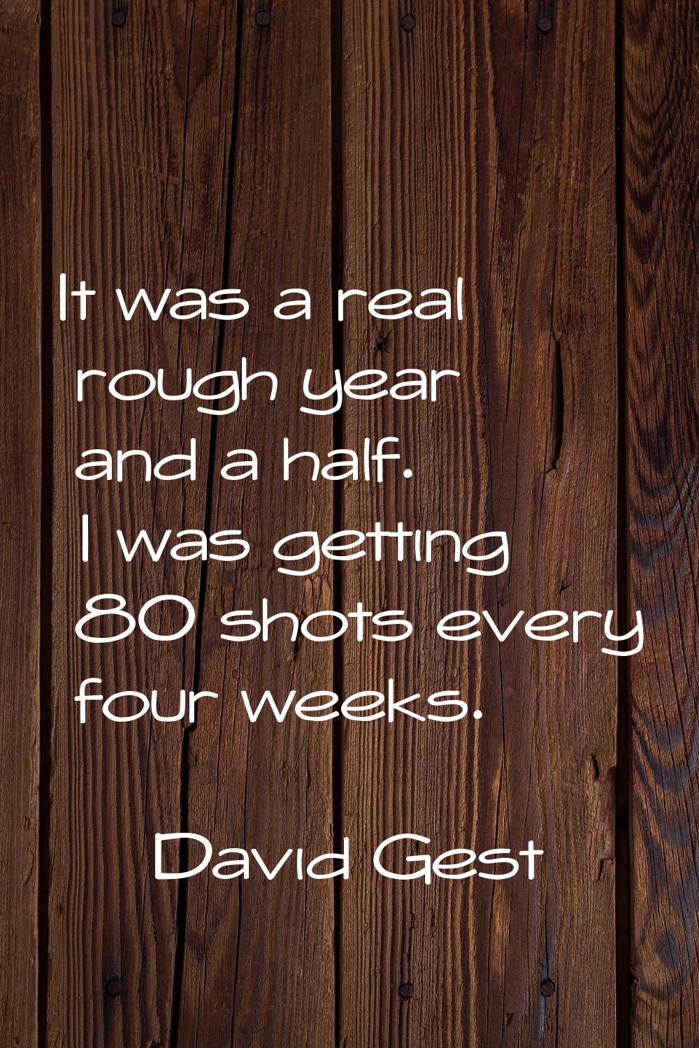 It was a real rough year and a half. I was getting 80 shots every four weeks.