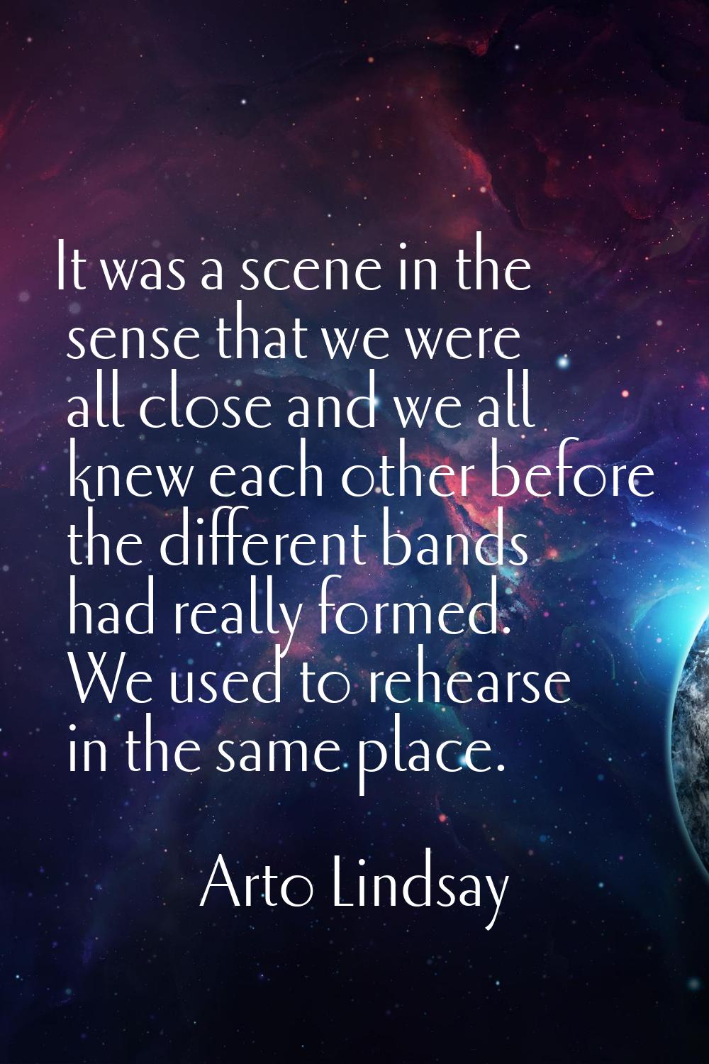 It was a scene in the sense that we were all close and we all knew each other before the different 