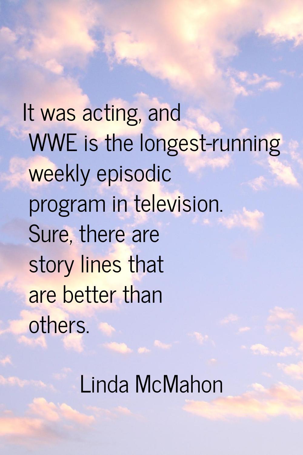 It was acting, and WWE is the longest-running weekly episodic program in television. Sure, there ar