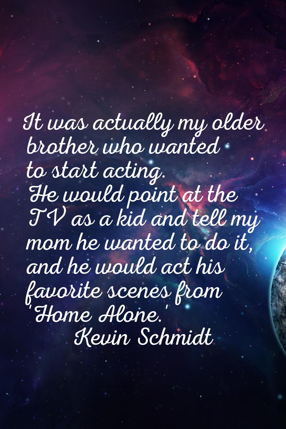 It was actually my older brother who wanted to start acting. He would point at the TV as a kid and 