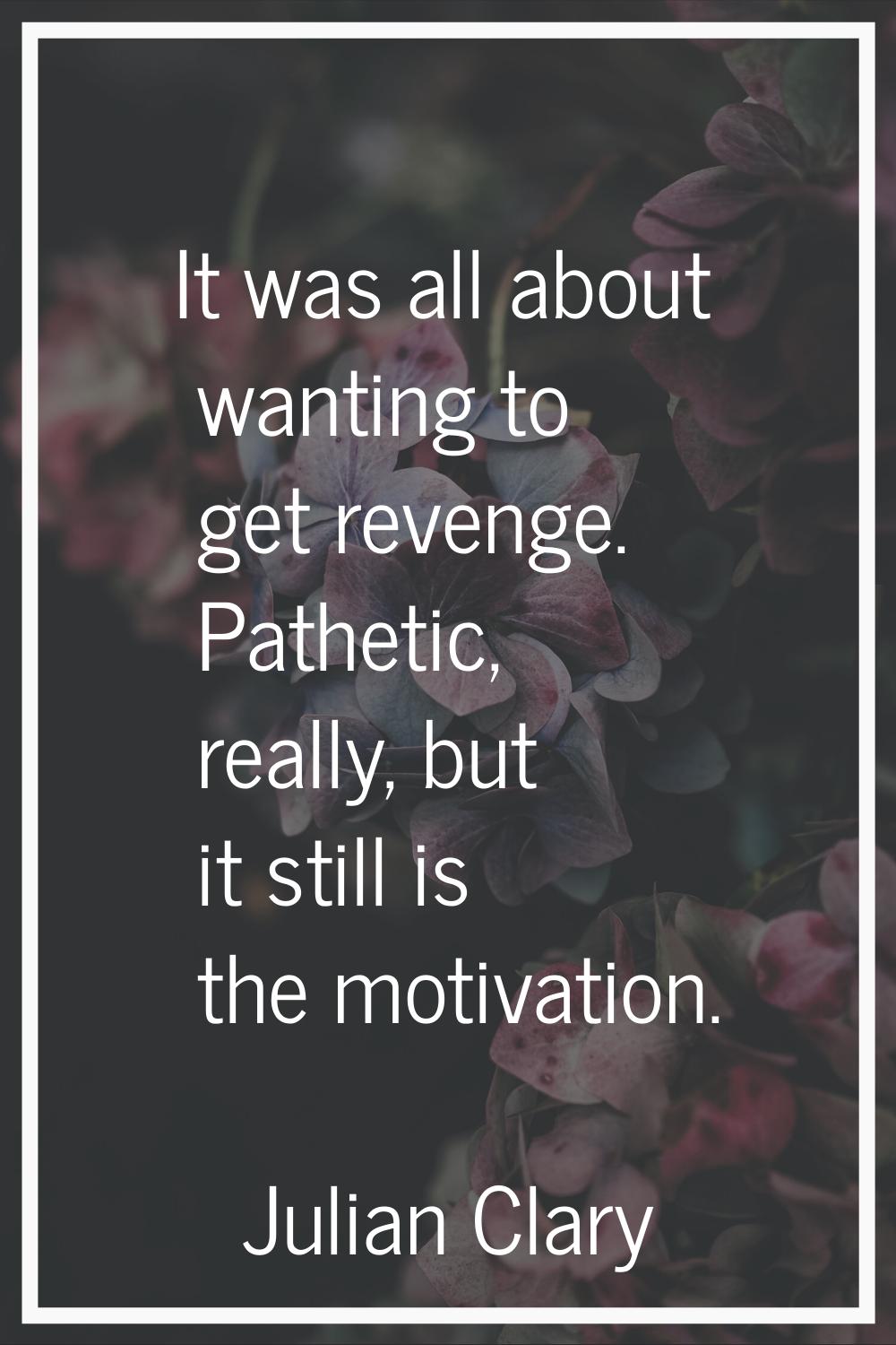 It was all about wanting to get revenge. Pathetic, really, but it still is the motivation.