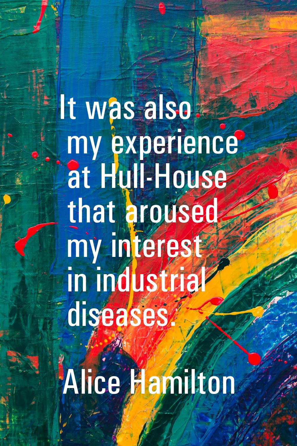 It was also my experience at Hull-House that aroused my interest in industrial diseases.