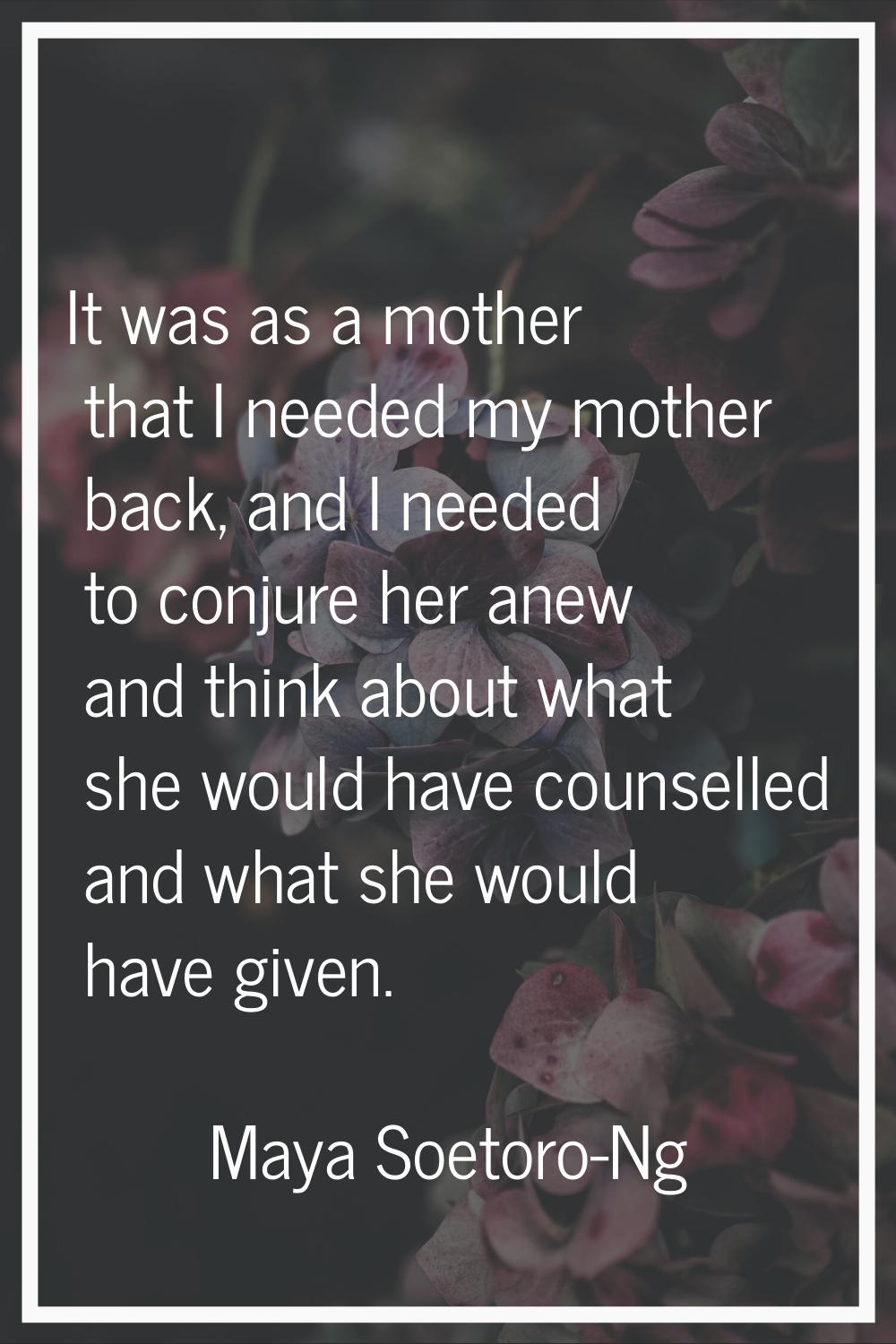 It was as a mother that I needed my mother back, and I needed to conjure her anew and think about w