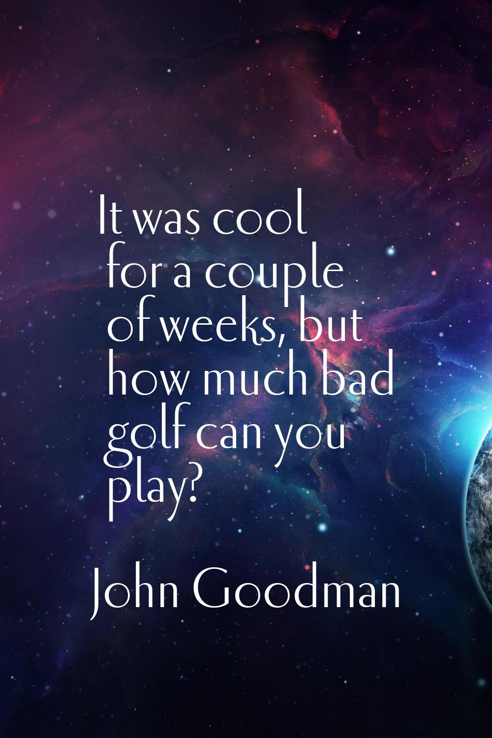 It was cool for a couple of weeks, but how much bad golf can you play?