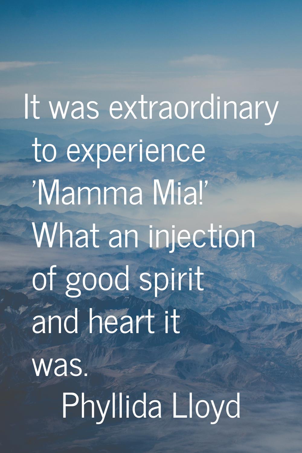 It was extraordinary to experience 'Mamma Mia!' What an injection of good spirit and heart it was.