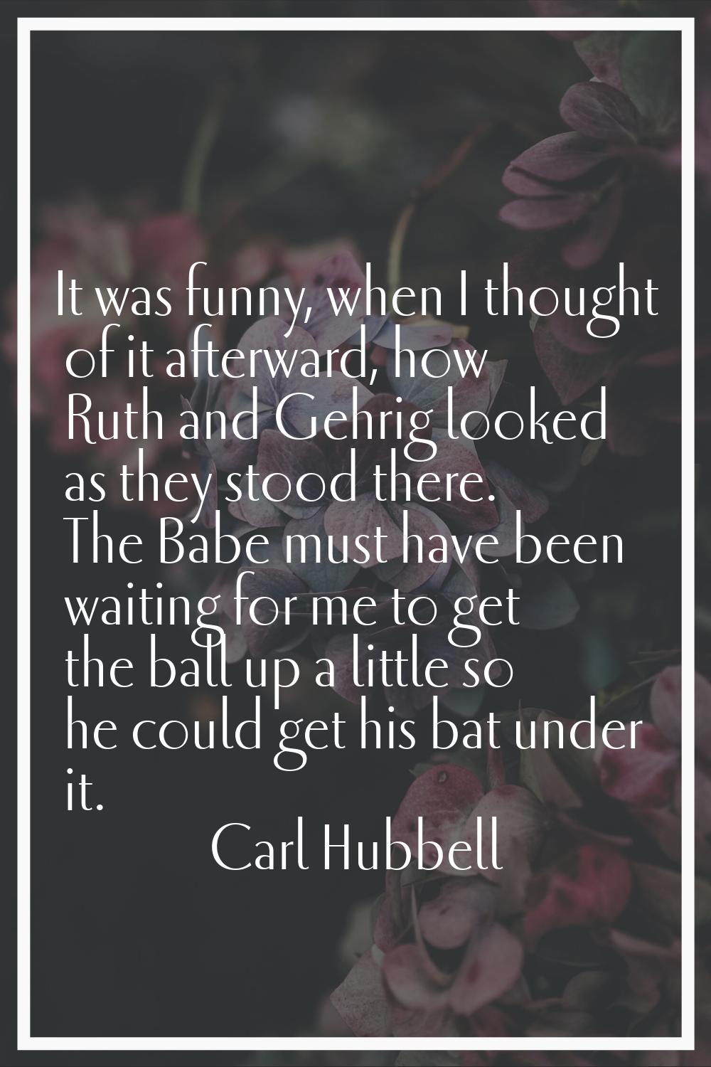 It was funny, when I thought of it afterward, how Ruth and Gehrig looked as they stood there. The B