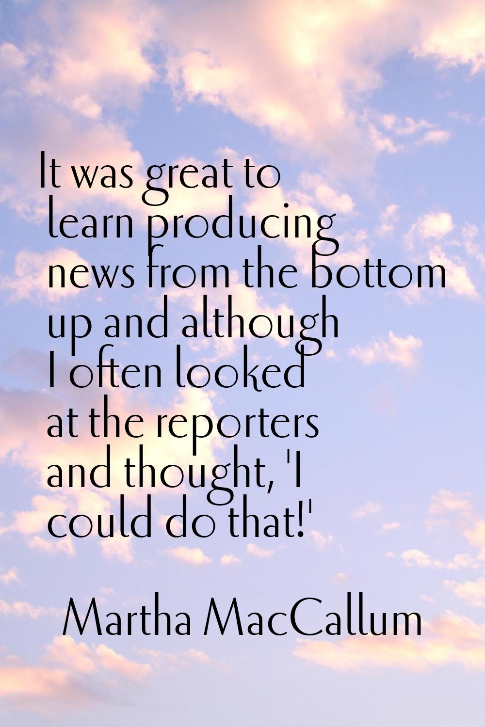 It was great to learn producing news from the bottom up and although I often looked at the reporter