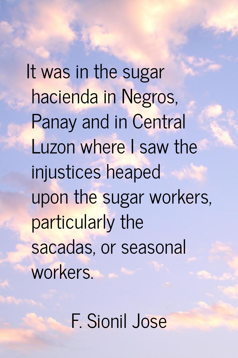 It was in the sugar hacienda in Negros, Panay and in Central Luzon where I saw the injustices heape