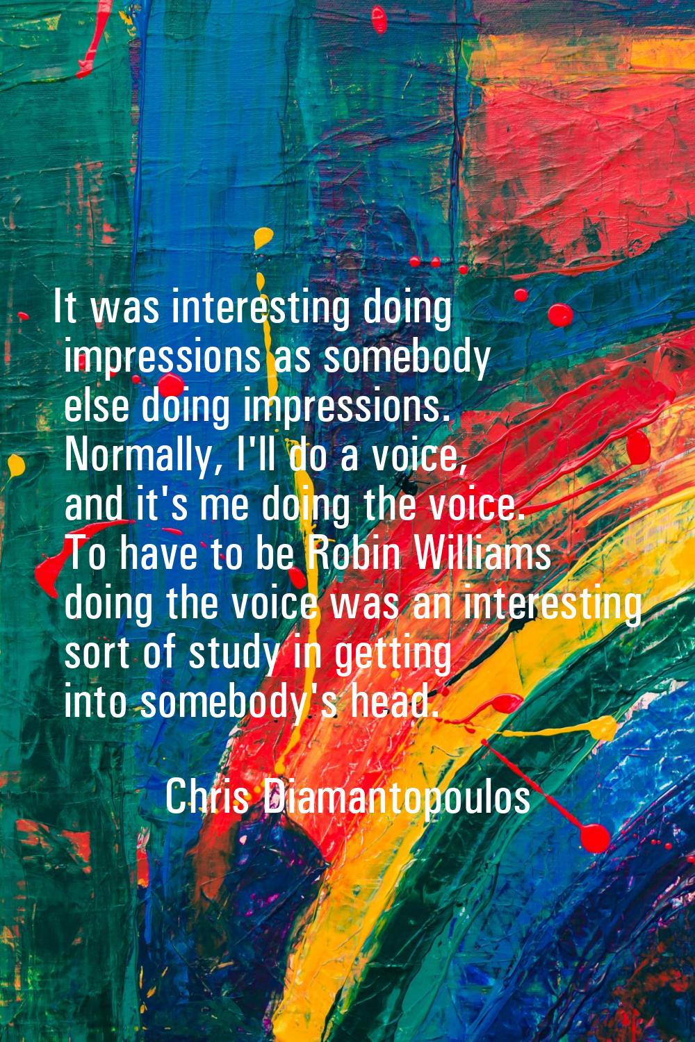 It was interesting doing impressions as somebody else doing impressions. Normally, I'll do a voice,