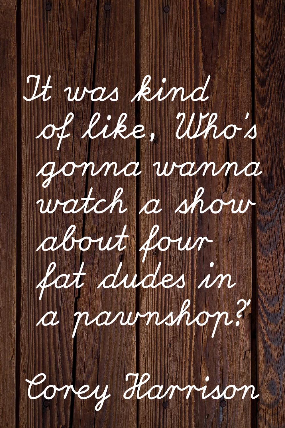 It was kind of like, ‘Who's gonna wanna watch a show about four fat dudes in a pawnshop?'