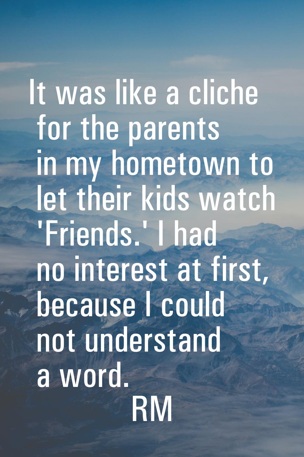 It was like a cliche for the parents in my hometown to let their kids watch 'Friends.' I had no int