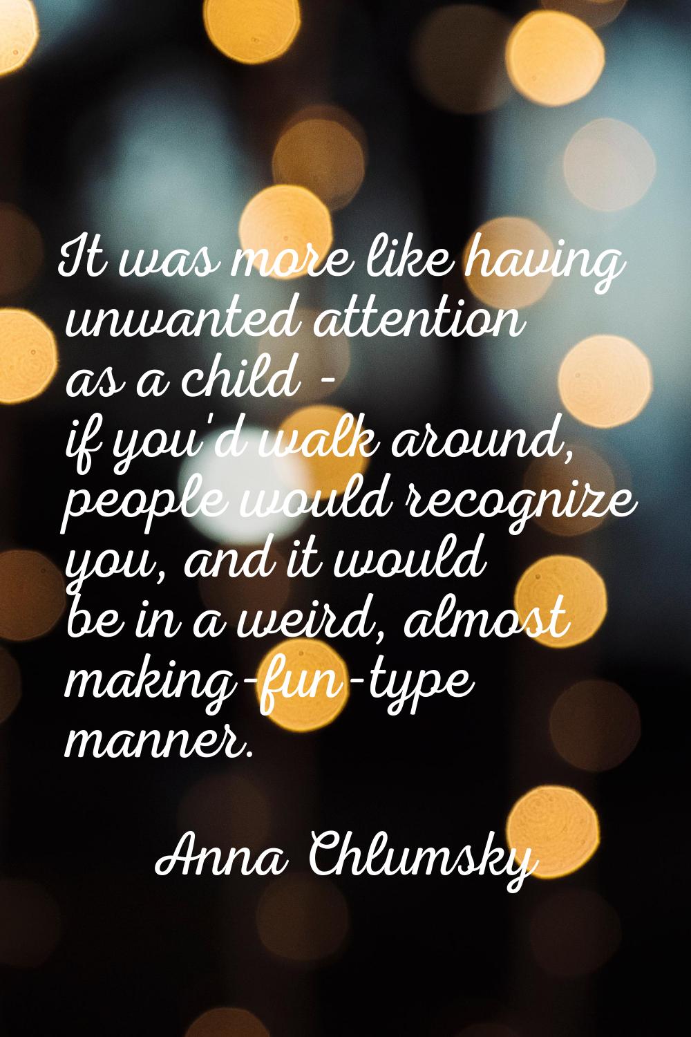 It was more like having unwanted attention as a child - if you'd walk around, people would recogniz