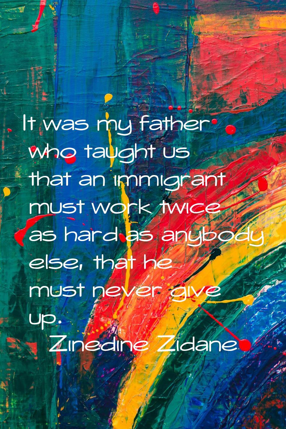 It was my father who taught us that an immigrant must work twice as hard as anybody else, that he m