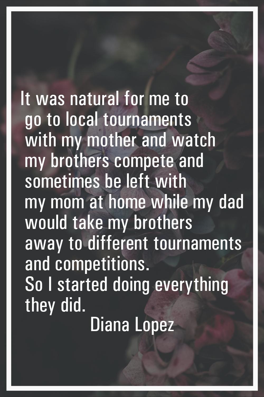 It was natural for me to go to local tournaments with my mother and watch my brothers compete and s
