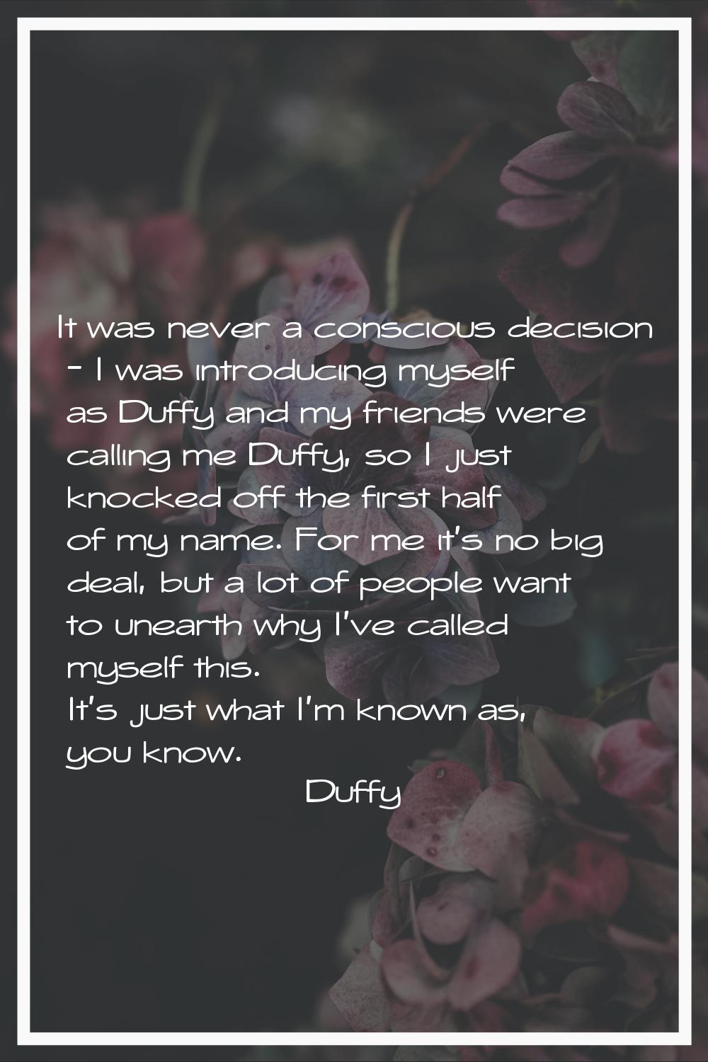 It was never a conscious decision - I was introducing myself as Duffy and my friends were calling m