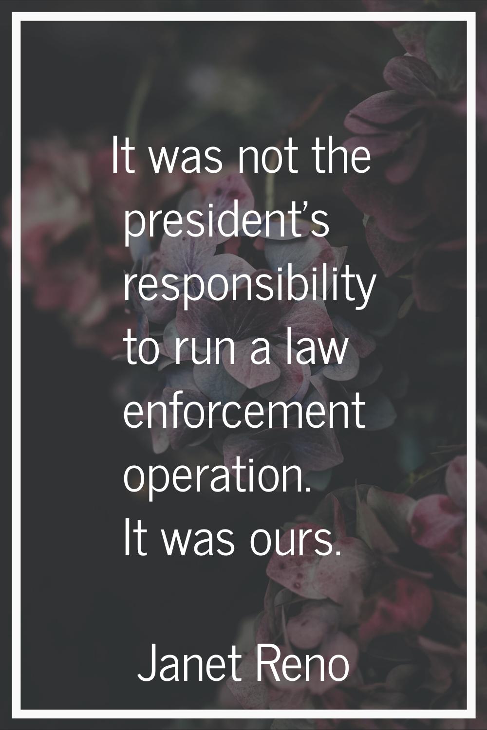 It was not the president's responsibility to run a law enforcement operation. It was ours.