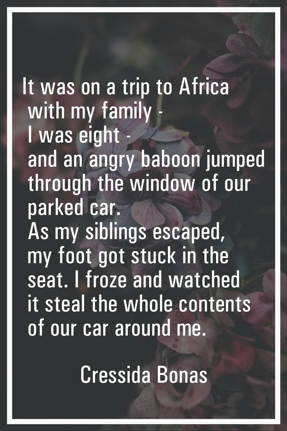 It was on a trip to Africa with my family - I was eight - and an angry baboon jumped through the wi