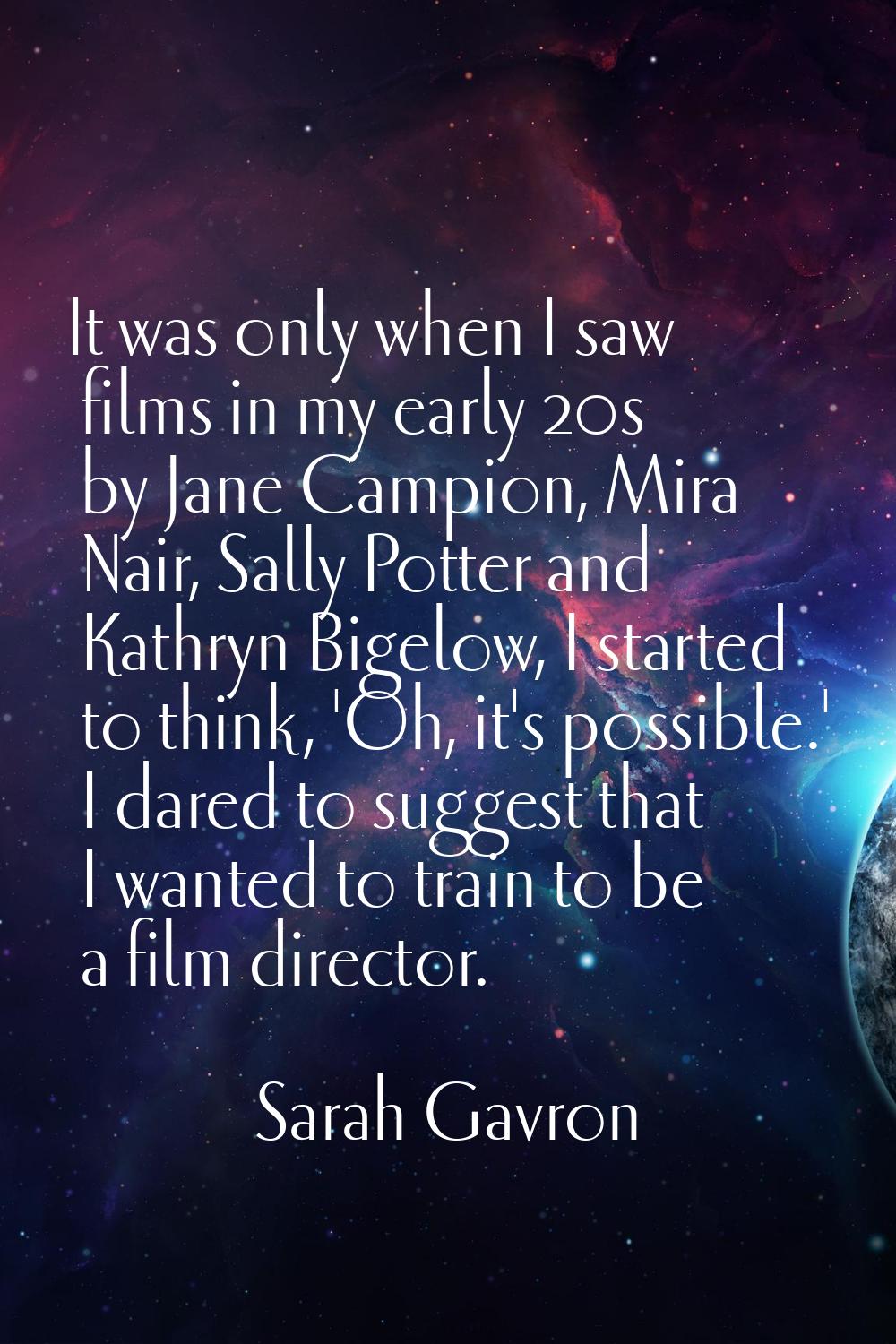 It was only when I saw films in my early 20s by Jane Campion, Mira Nair, Sally Potter and Kathryn B