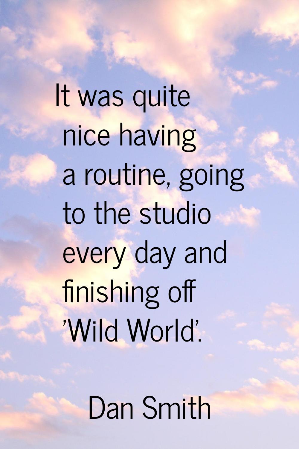 It was quite nice having a routine, going to the studio every day and finishing off 'Wild World'.