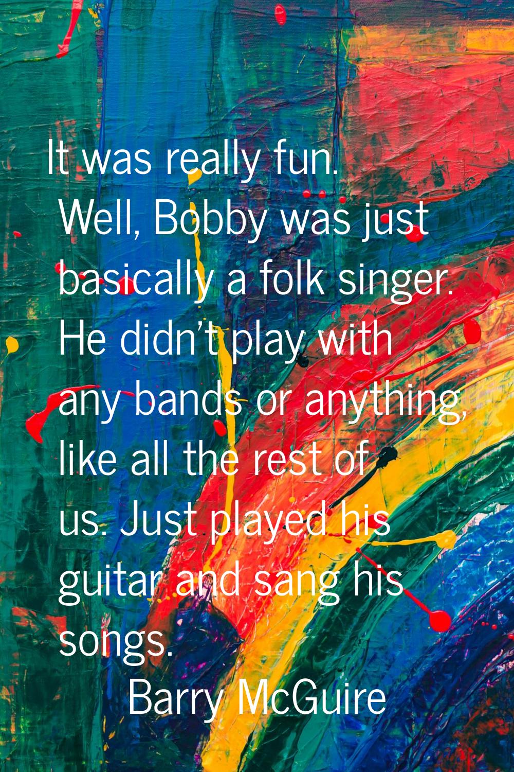 It was really fun. Well, Bobby was just basically a folk singer. He didn't play with any bands or a