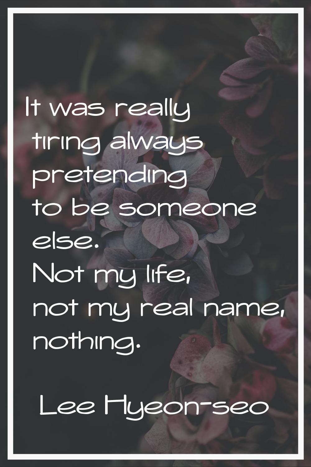 It was really tiring always pretending to be someone else. Not my life, not my real name, nothing.
