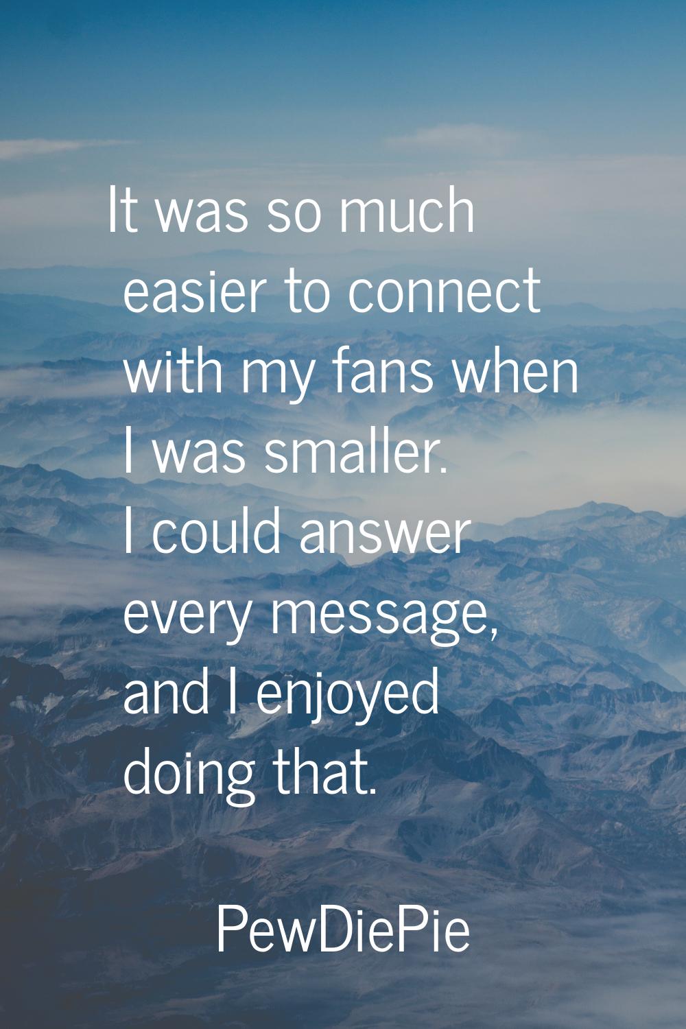 It was so much easier to connect with my fans when I was smaller. I could answer every message, and