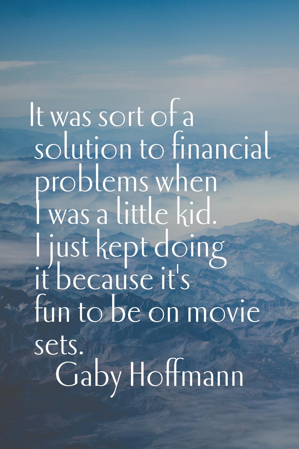 It was sort of a solution to financial problems when I was a little kid. I just kept doing it becau
