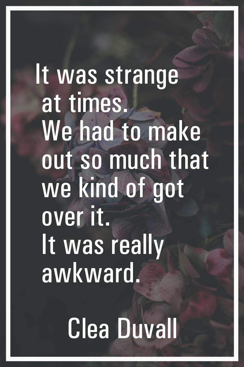 It was strange at times. We had to make out so much that we kind of got over it. It was really awkw