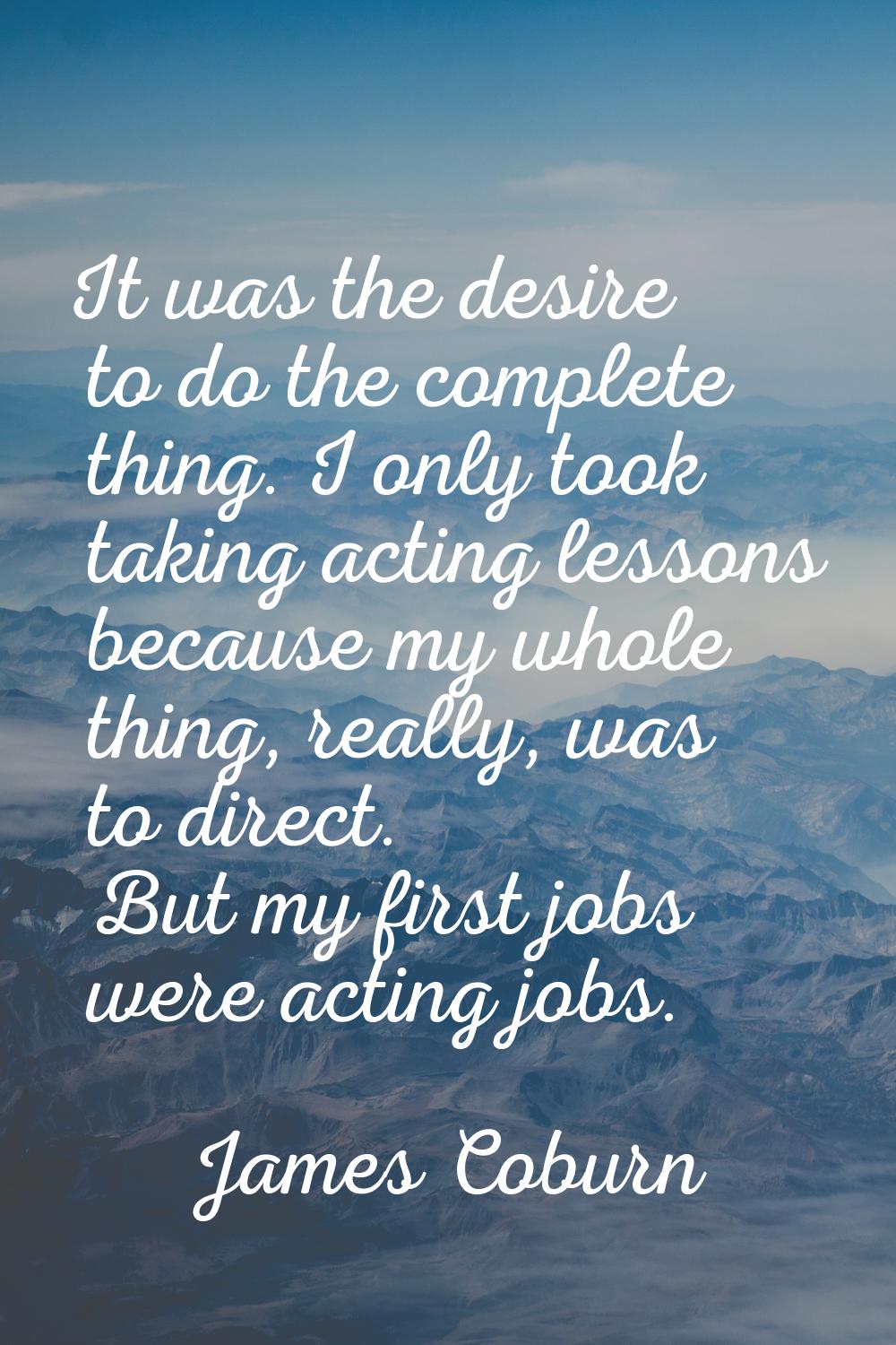 It was the desire to do the complete thing. I only took taking acting lessons because my whole thin