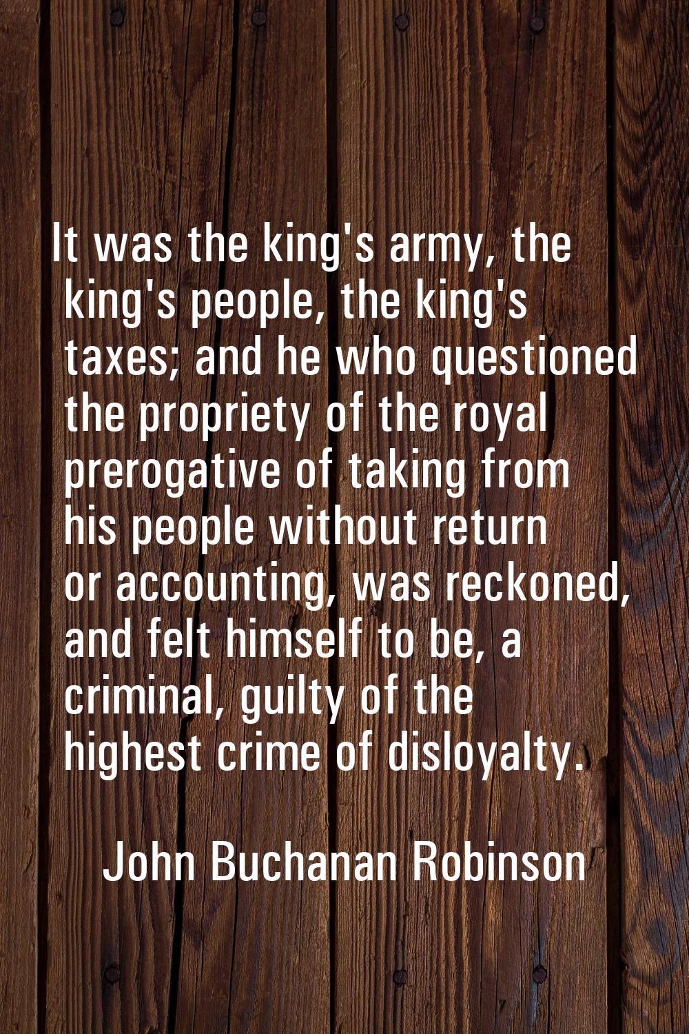 It was the king's army, the king's people, the king's taxes; and he who questioned the propriety of
