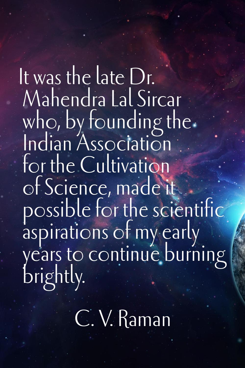 It was the late Dr. Mahendra Lal Sircar who, by founding the Indian Association for the Cultivation