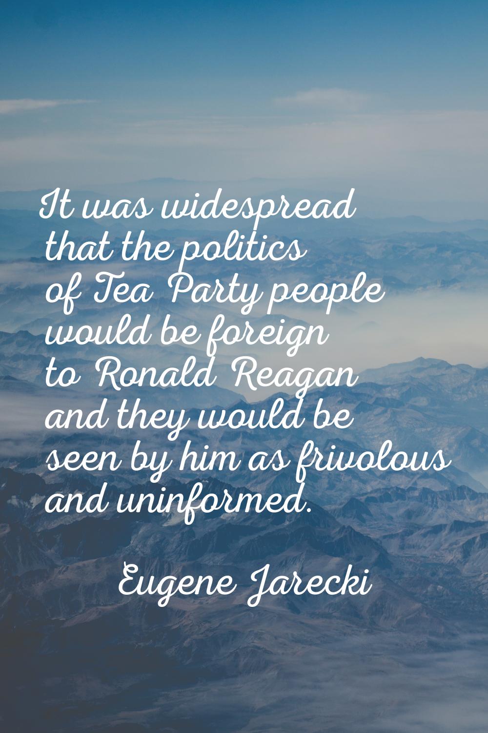 It was widespread that the politics of Tea Party people would be foreign to Ronald Reagan and they 