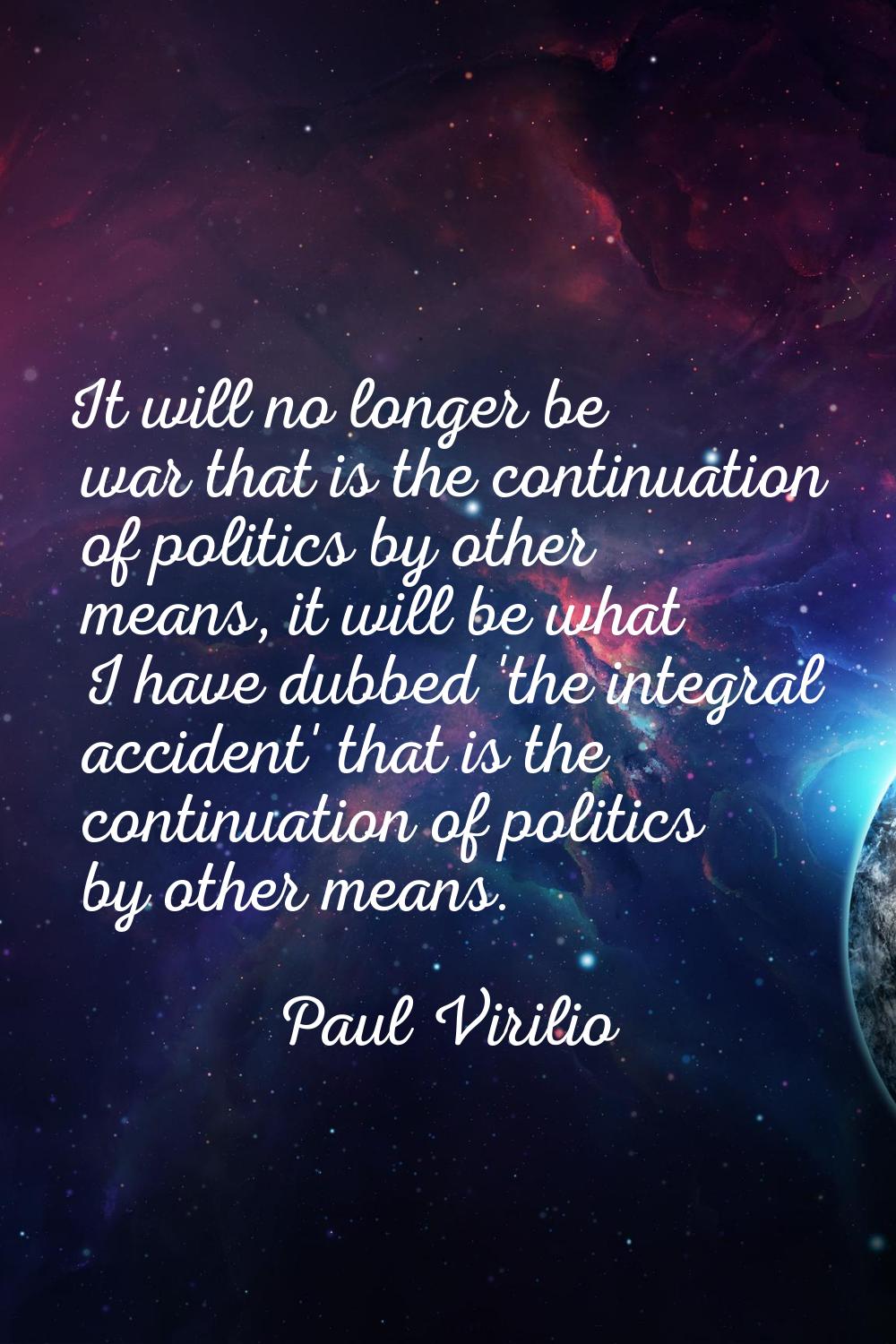 It will no longer be war that is the continuation of politics by other means, it will be what I hav