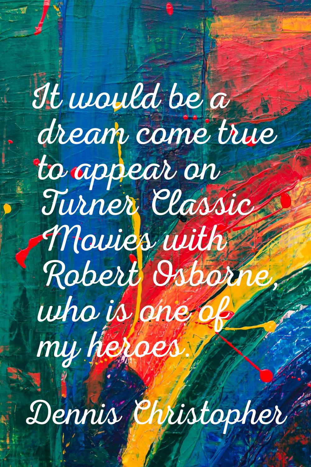 It would be a dream come true to appear on Turner Classic Movies with Robert Osborne, who is one of