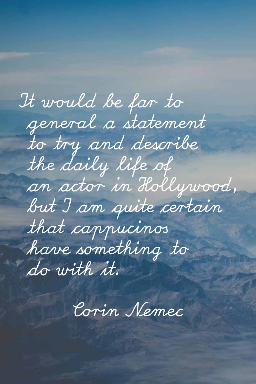 It would be far to general a statement to try and describe the daily life of an actor in Hollywood,