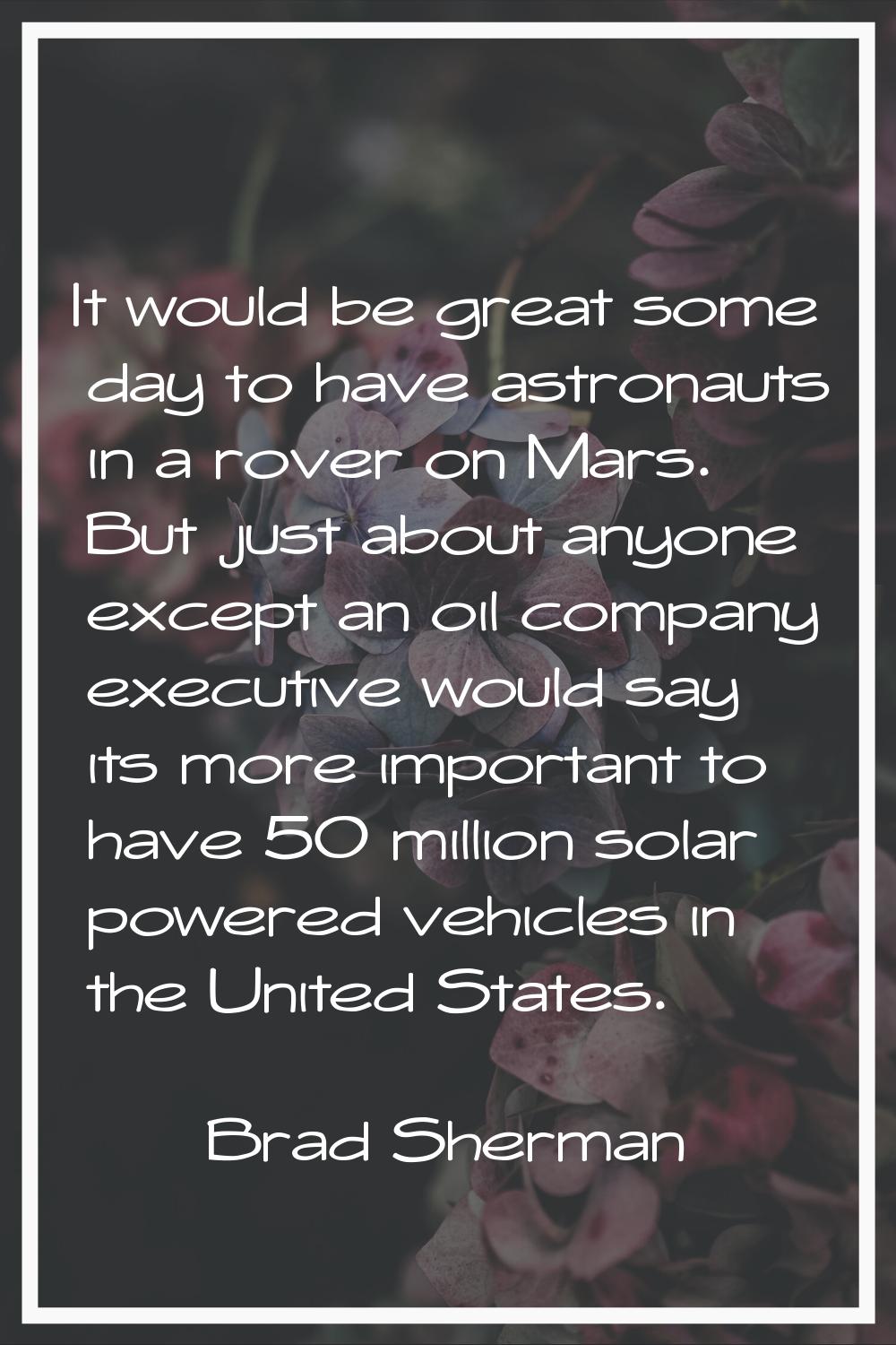 It would be great some day to have astronauts in a rover on Mars. But just about anyone except an o
