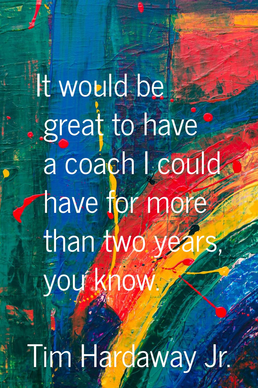 It would be great to have a coach I could have for more than two years, you know.