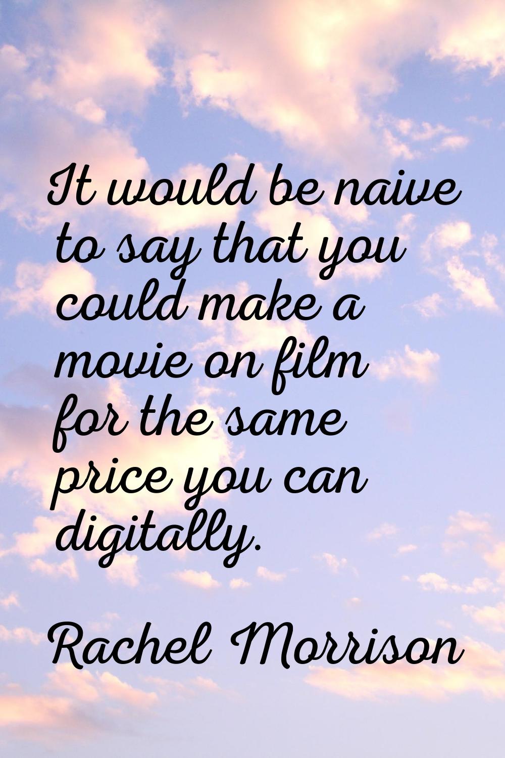 It would be naive to say that you could make a movie on film for the same price you can digitally.