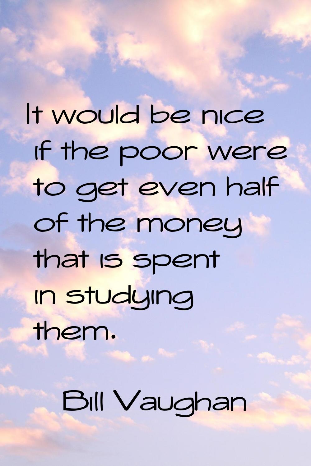 It would be nice if the poor were to get even half of the money that is spent in studying them.