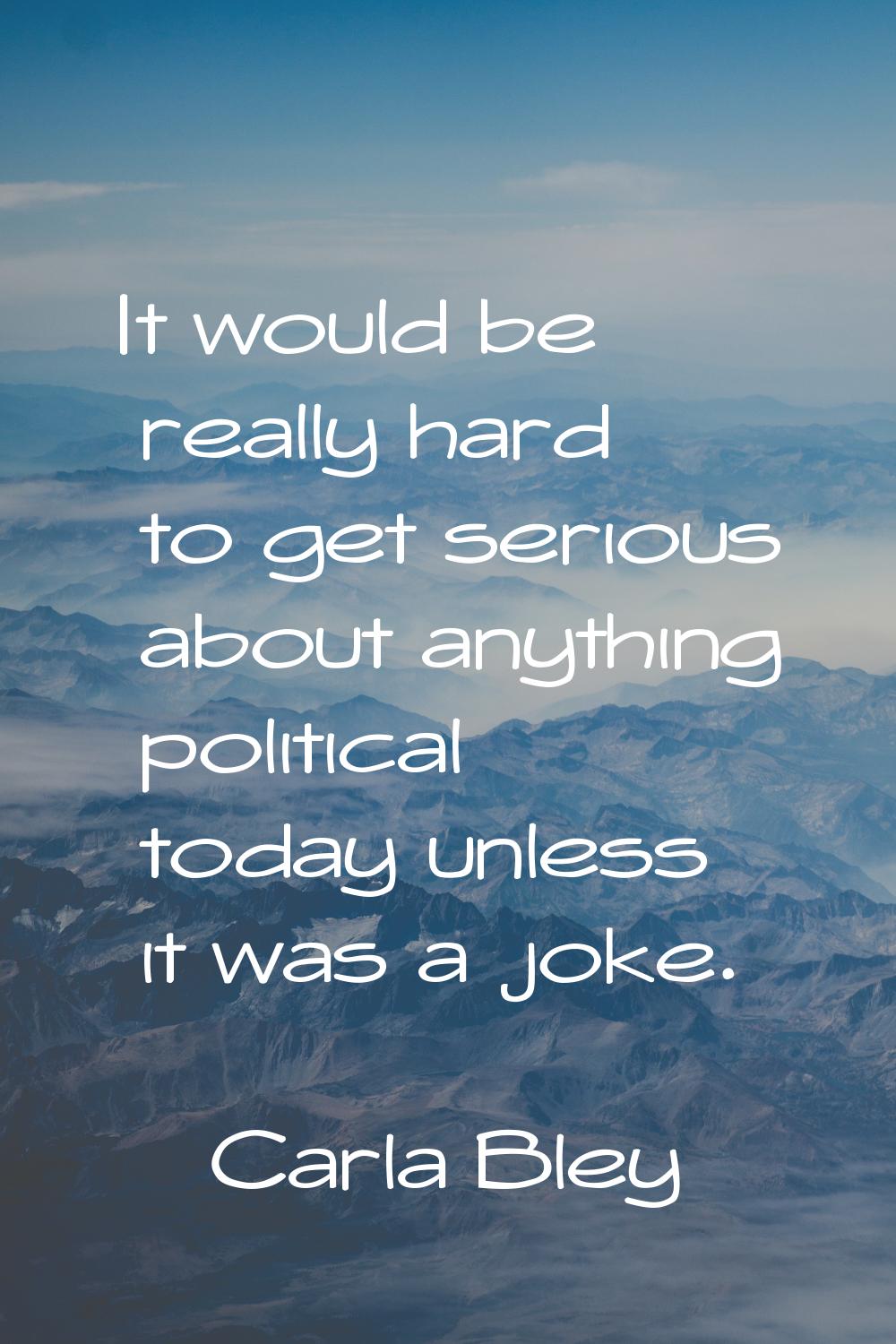It would be really hard to get serious about anything political today unless it was a joke.