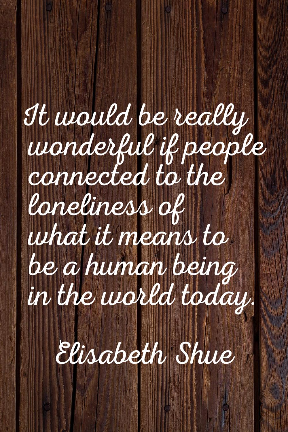 It would be really wonderful if people connected to the loneliness of what it means to be a human b