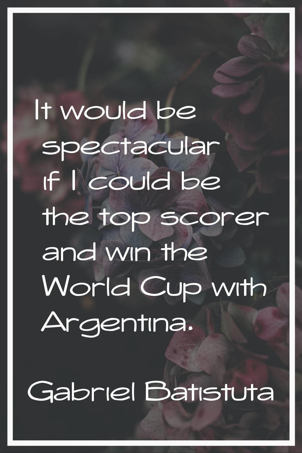 It would be spectacular if I could be the top scorer and win the World Cup with Argentina.