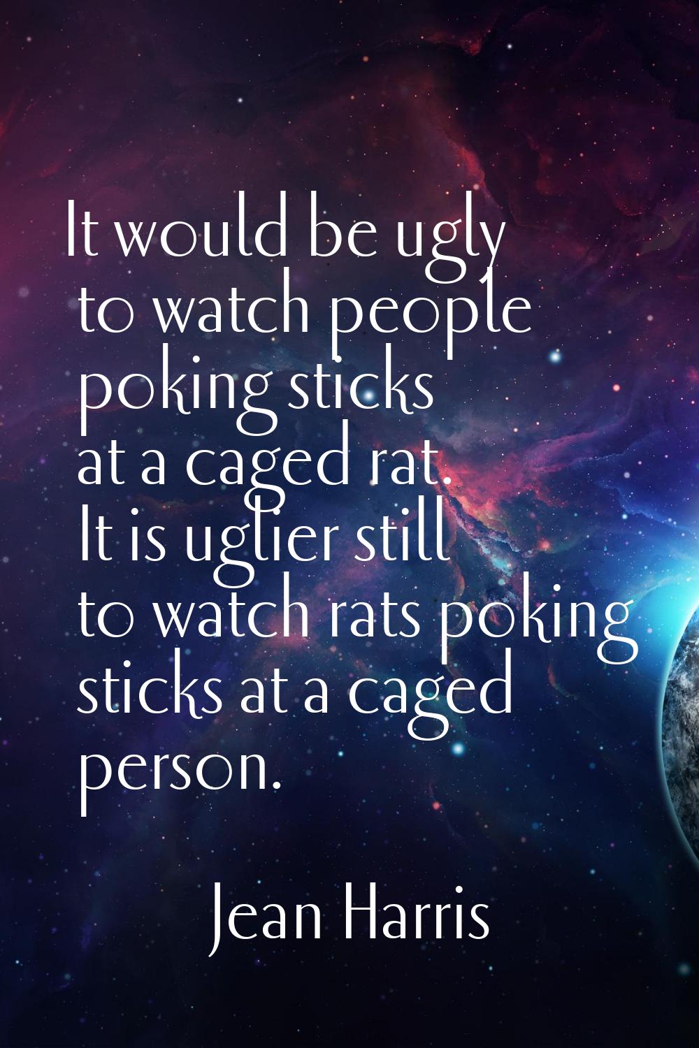 It would be ugly to watch people poking sticks at a caged rat. It is uglier still to watch rats pok