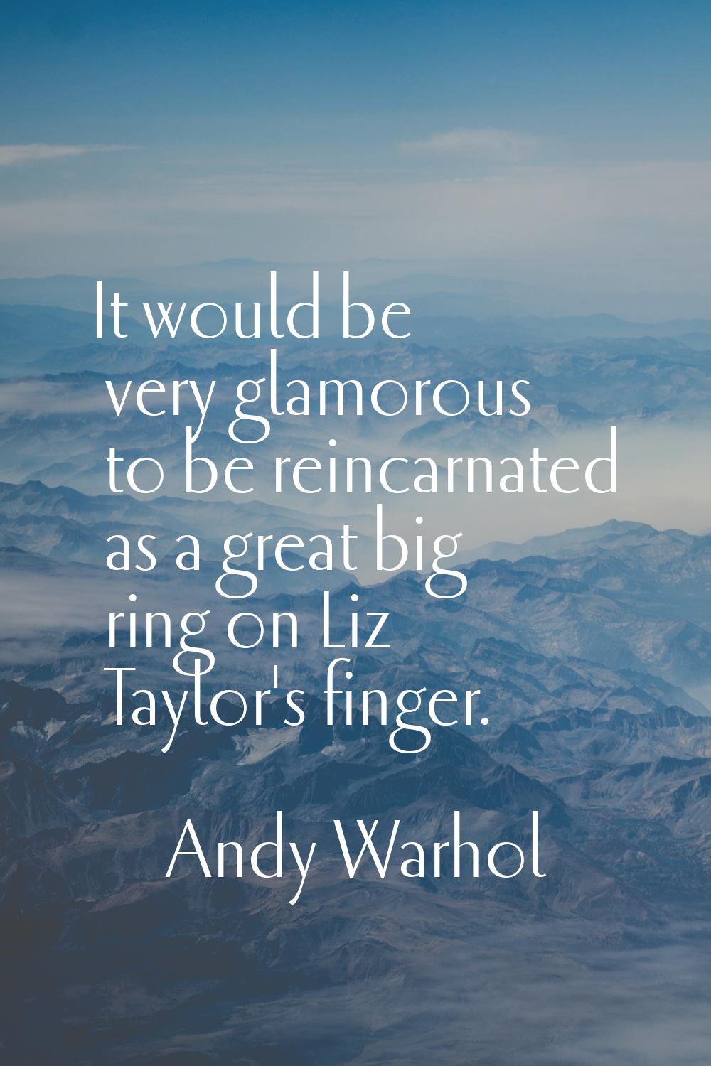 It would be very glamorous to be reincarnated as a great big ring on Liz Taylor's finger.