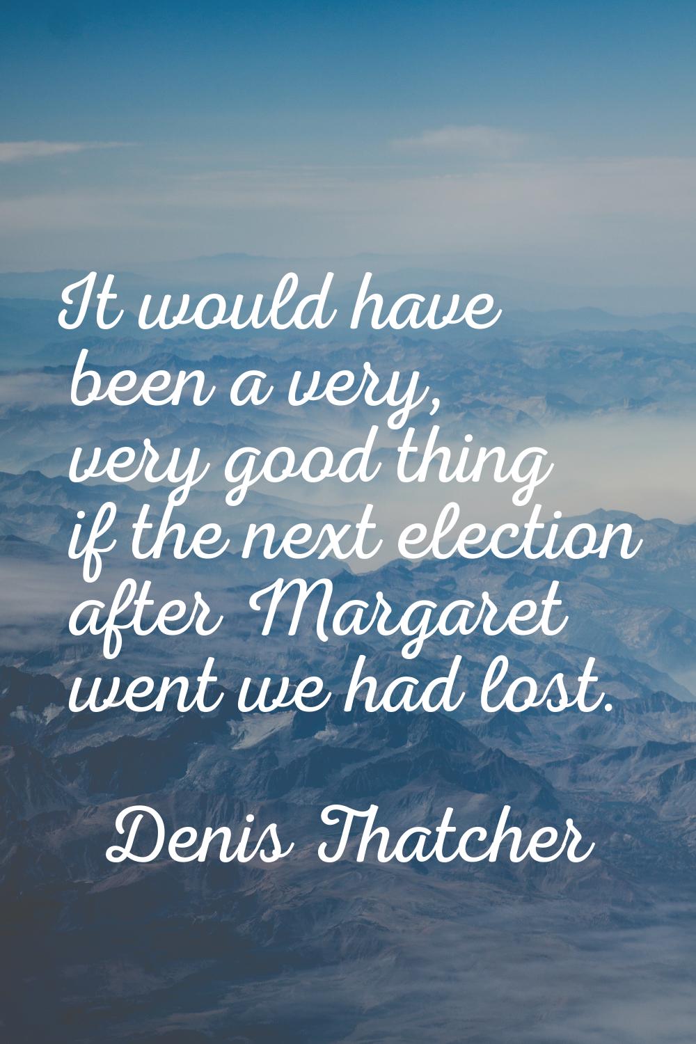 It would have been a very, very good thing if the next election after Margaret went we had lost.