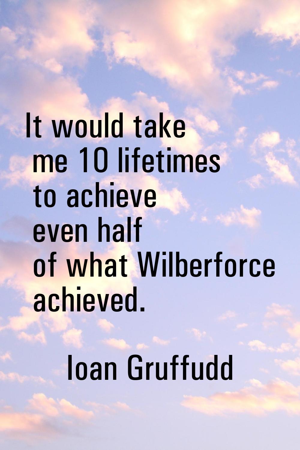 It would take me 10 lifetimes to achieve even half of what Wilberforce achieved.