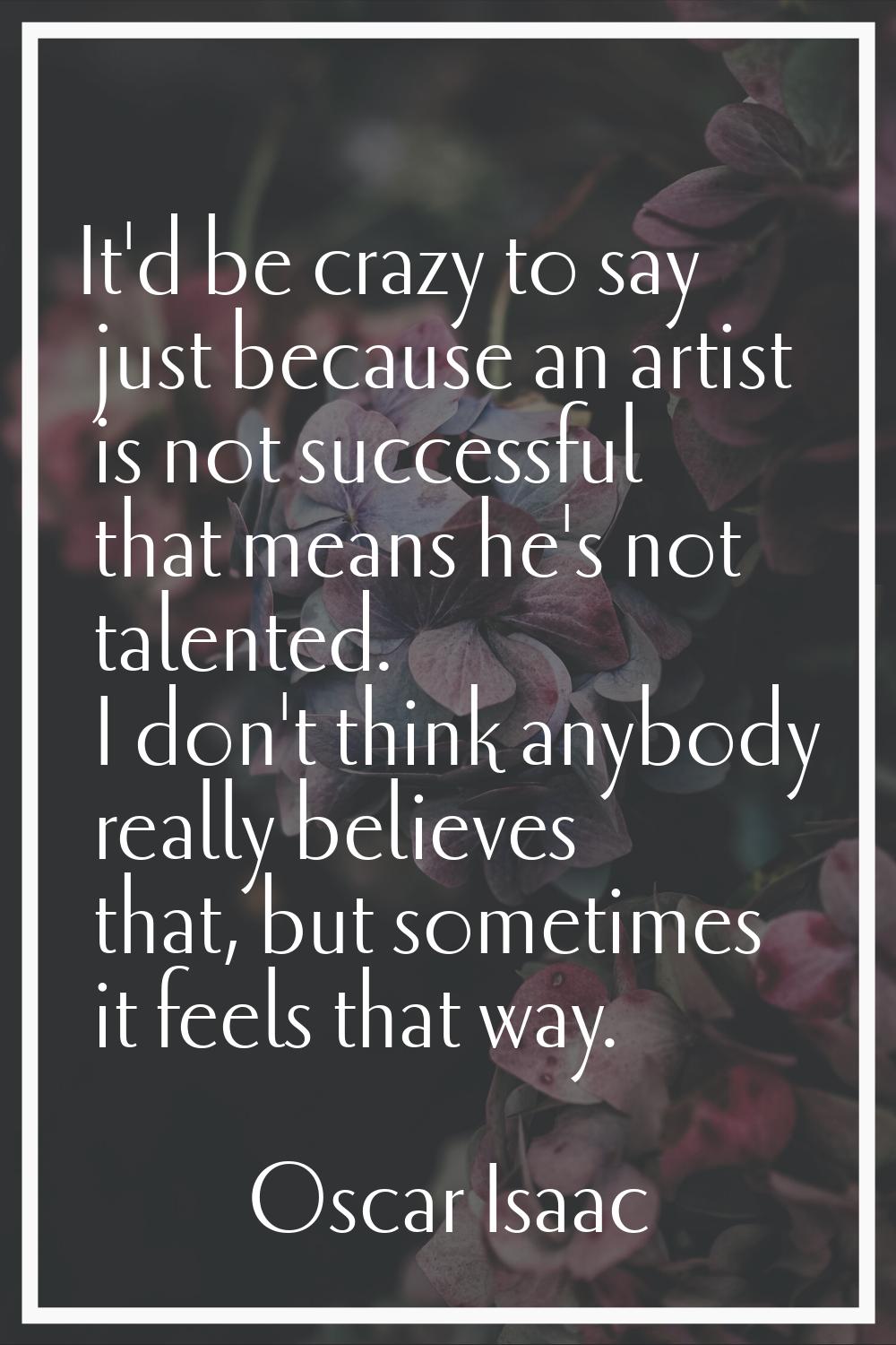 It'd be crazy to say just because an artist is not successful that means he's not talented. I don't