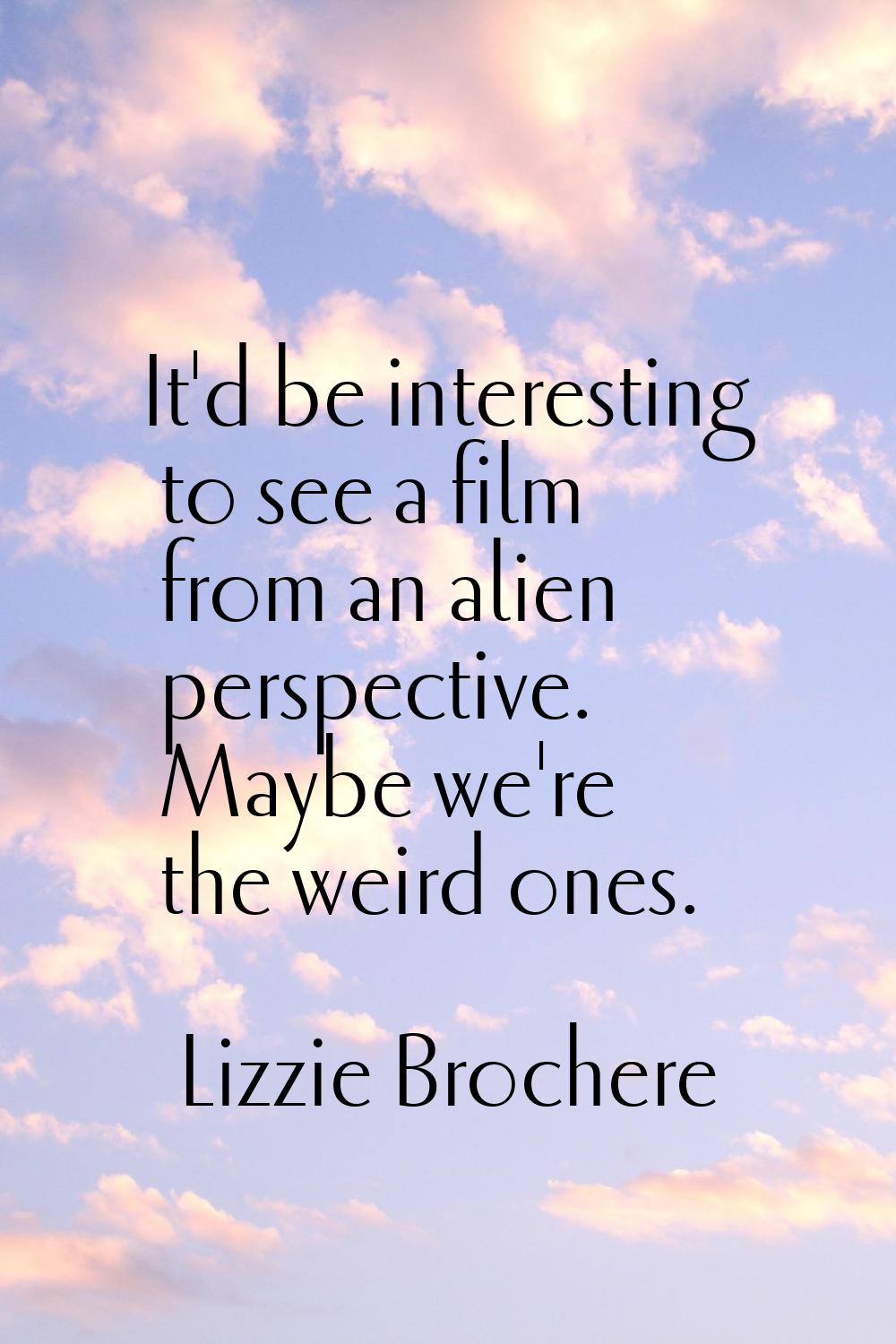 It'd be interesting to see a film from an alien perspective. Maybe we're the weird ones.